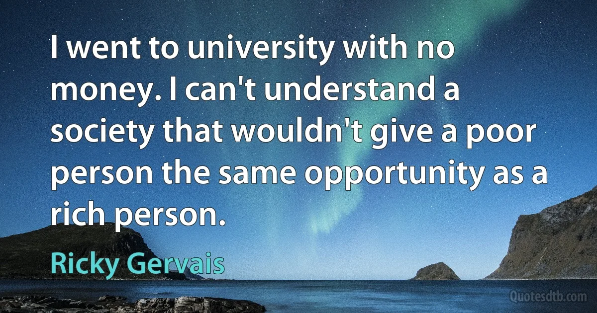 I went to university with no money. I can't understand a society that wouldn't give a poor person the same opportunity as a rich person. (Ricky Gervais)