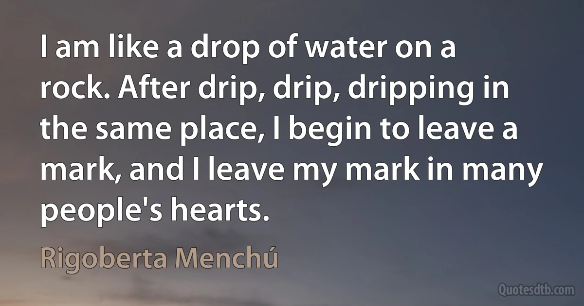 I am like a drop of water on a rock. After drip, drip, dripping in the same place, I begin to leave a mark, and I leave my mark in many people's hearts. (Rigoberta Menchú)