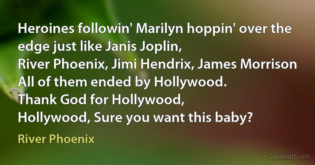 Heroines followin' Marilyn hoppin' over the edge just like Janis Joplin,
River Phoenix, Jimi Hendrix, James Morrison
All of them ended by Hollywood.
Thank God for Hollywood,
Hollywood, Sure you want this baby? (River Phoenix)