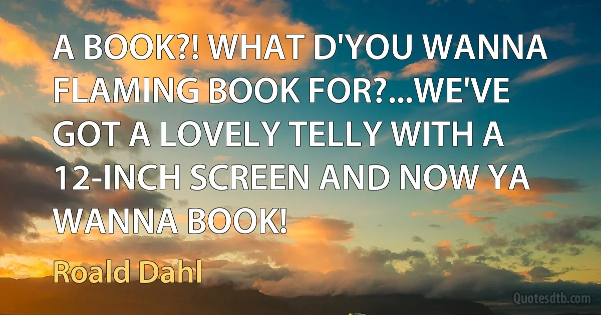 A BOOK?! WHAT D'YOU WANNA FLAMING BOOK FOR?...WE'VE GOT A LOVELY TELLY WITH A 12-INCH SCREEN AND NOW YA WANNA BOOK! (Roald Dahl)