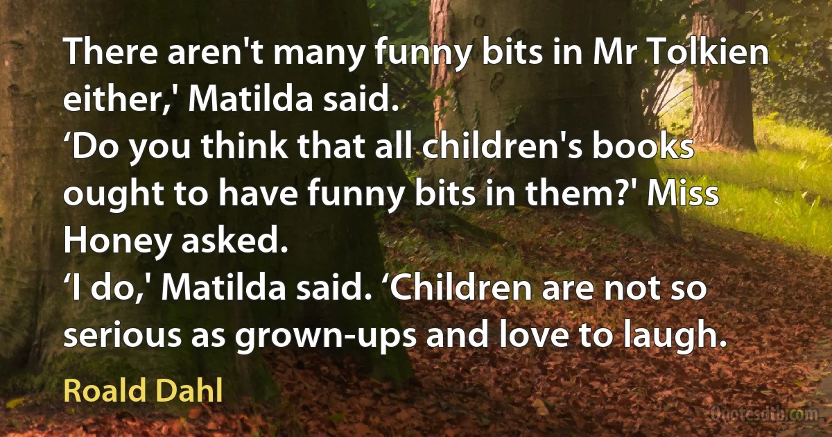 There aren't many funny bits in Mr Tolkien either,' Matilda said.
‘Do you think that all children's books ought to have funny bits in them?' Miss Honey asked.
‘I do,' Matilda said. ‘Children are not so serious as grown-ups and love to laugh. (Roald Dahl)