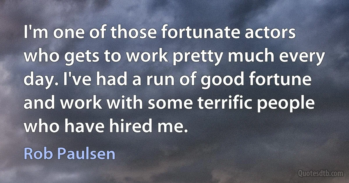 I'm one of those fortunate actors who gets to work pretty much every day. I've had a run of good fortune and work with some terrific people who have hired me. (Rob Paulsen)