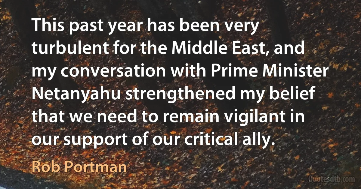 This past year has been very turbulent for the Middle East, and my conversation with Prime Minister Netanyahu strengthened my belief that we need to remain vigilant in our support of our critical ally. (Rob Portman)