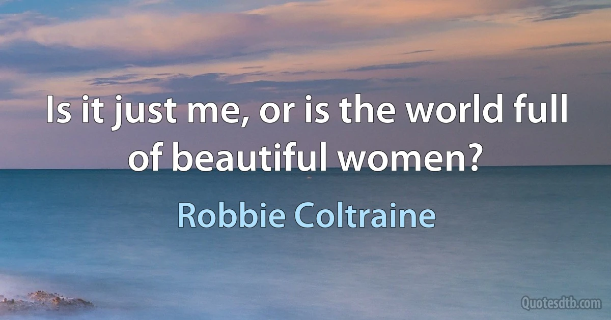 Is it just me, or is the world full of beautiful women? (Robbie Coltraine)