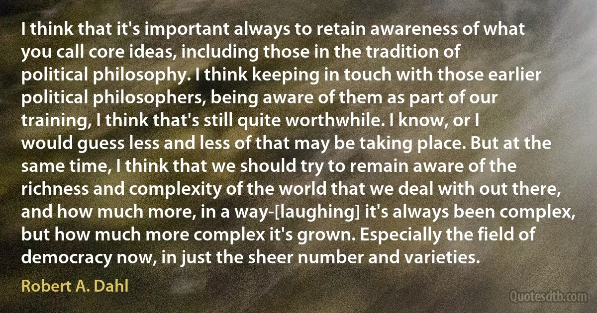 I think that it's important always to retain awareness of what you call core ideas, including those in the tradition of political philosophy. I think keeping in touch with those earlier political philosophers, being aware of them as part of our training, I think that's still quite worthwhile. I know, or I would guess less and less of that may be taking place. But at the same time, I think that we should try to remain aware of the richness and complexity of the world that we deal with out there, and how much more, in a way-[laughing] it's always been complex, but how much more complex it's grown. Especially the field of democracy now, in just the sheer number and varieties. (Robert A. Dahl)