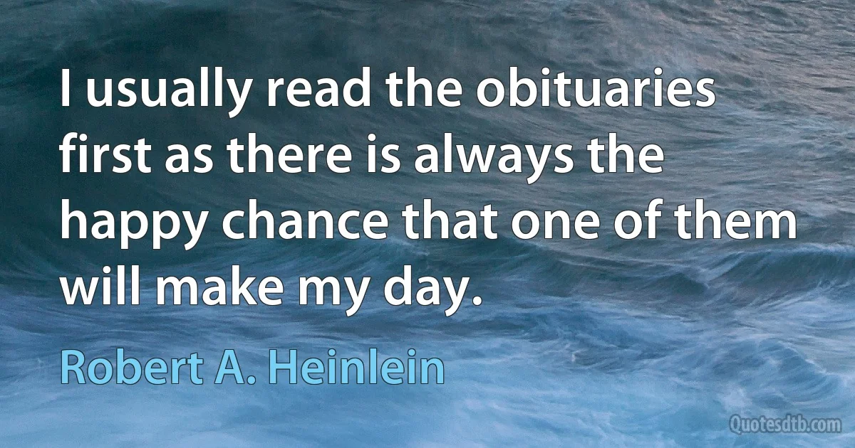 I usually read the obituaries first as there is always the happy chance that one of them will make my day. (Robert A. Heinlein)