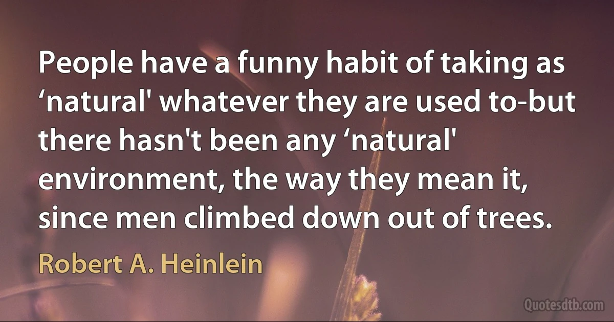 People have a funny habit of taking as ‘natural' whatever they are used to-but there hasn't been any ‘natural' environment, the way they mean it, since men climbed down out of trees. (Robert A. Heinlein)