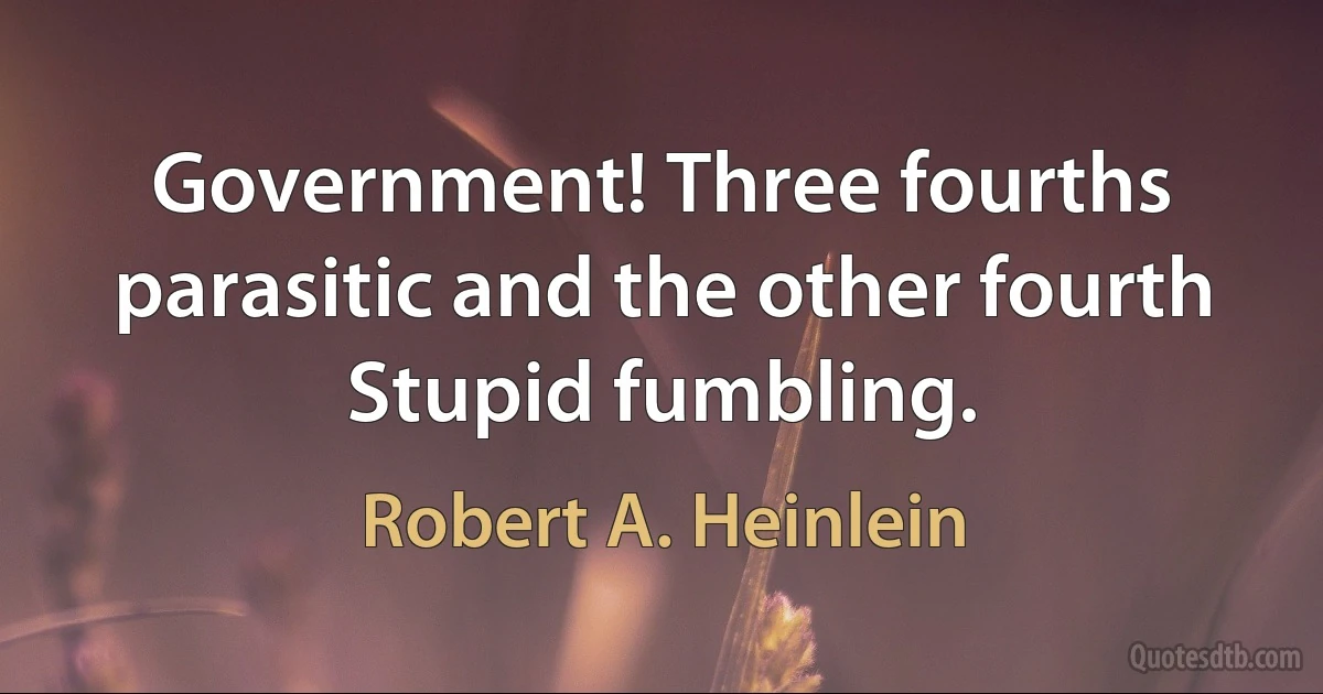 Government! Three fourths parasitic and the other fourth Stupid fumbling. (Robert A. Heinlein)