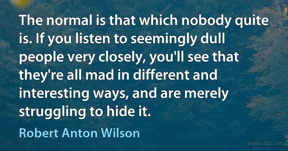 The normal is that which nobody quite is. If you listen to seemingly dull people very closely, you'll see that they're all mad in different and interesting ways, and are merely struggling to hide it. (Robert Anton Wilson)