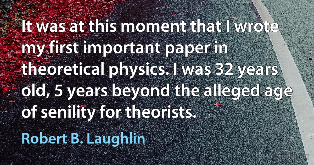 It was at this moment that I wrote my first important paper in theoretical physics. I was 32 years old, 5 years beyond the alleged age of senility for theorists. (Robert B. Laughlin)