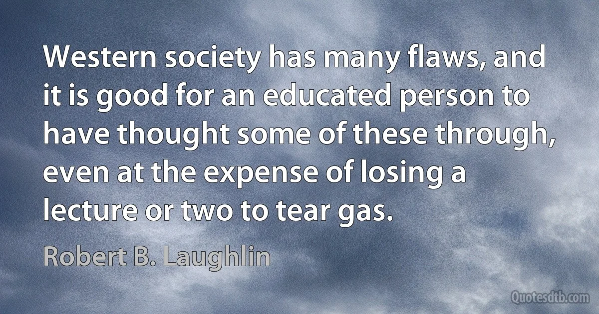 Western society has many flaws, and it is good for an educated person to have thought some of these through, even at the expense of losing a lecture or two to tear gas. (Robert B. Laughlin)