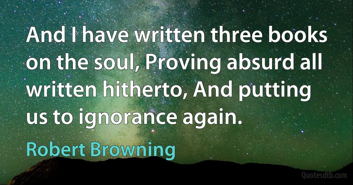 And I have written three books on the soul, Proving absurd all written hitherto, And putting us to ignorance again. (Robert Browning)