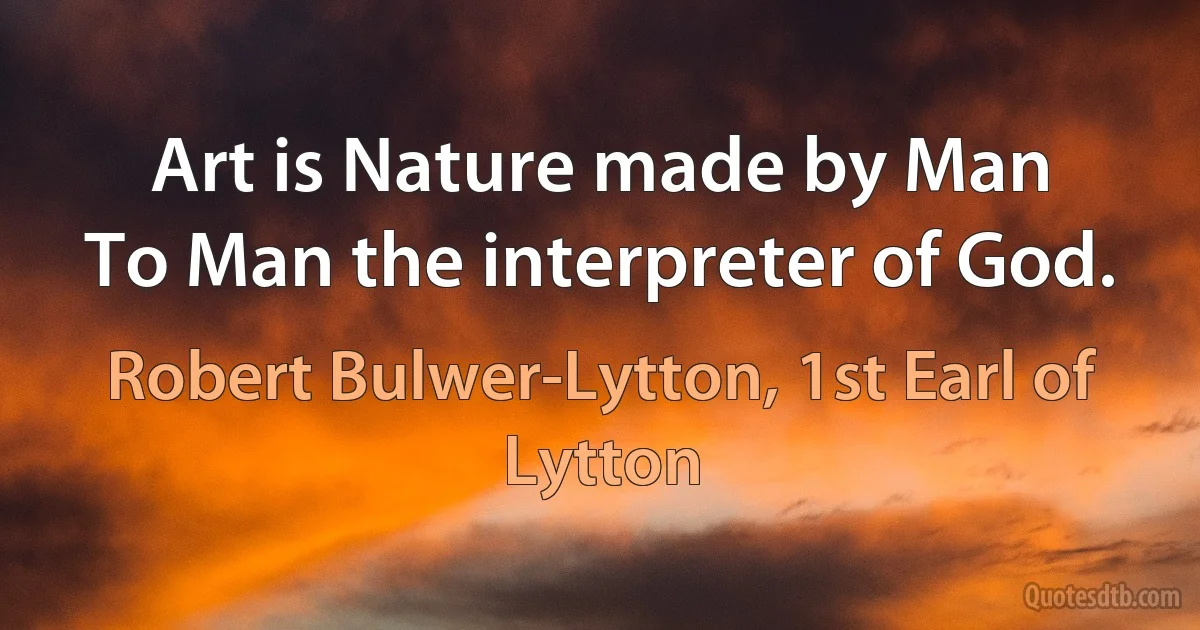 Art is Nature made by Man
To Man the interpreter of God. (Robert Bulwer-Lytton, 1st Earl of Lytton)