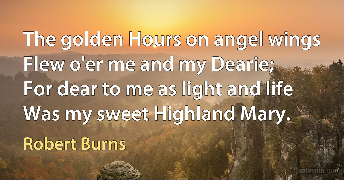 The golden Hours on angel wings
Flew o'er me and my Dearie;
For dear to me as light and life
Was my sweet Highland Mary. (Robert Burns)