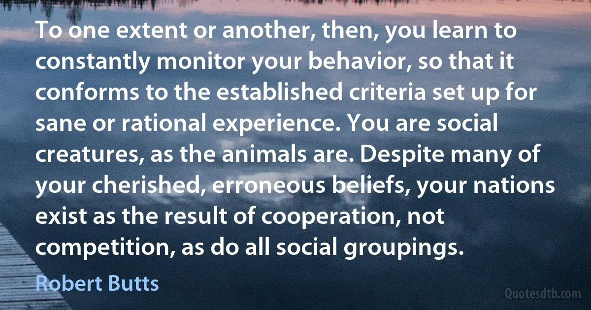 To one extent or another, then, you learn to constantly monitor your behavior, so that it conforms to the established criteria set up for sane or rational experience. You are social creatures, as the animals are. Despite many of your cherished, erroneous beliefs, your nations exist as the result of cooperation, not competition, as do all social groupings. (Robert Butts)