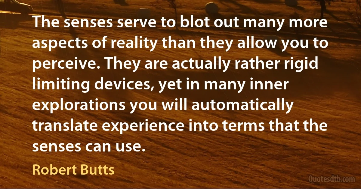 The senses serve to blot out many more aspects of reality than they allow you to perceive. They are actually rather rigid limiting devices, yet in many inner explorations you will automatically translate experience into terms that the senses can use. (Robert Butts)