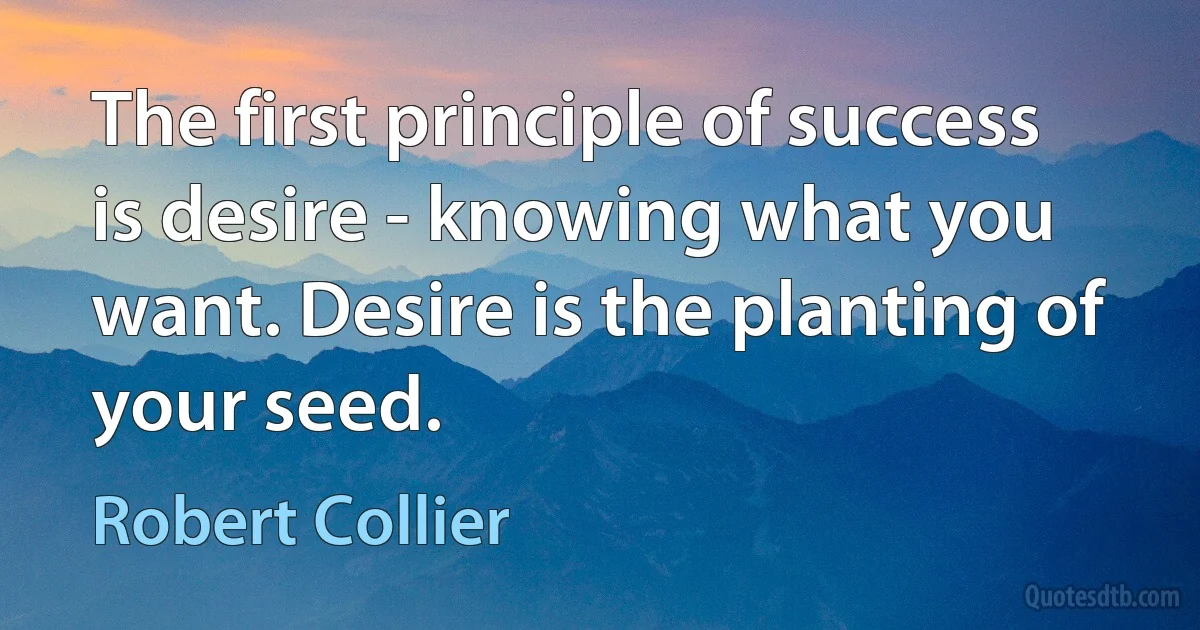 The first principle of success is desire - knowing what you want. Desire is the planting of your seed. (Robert Collier)