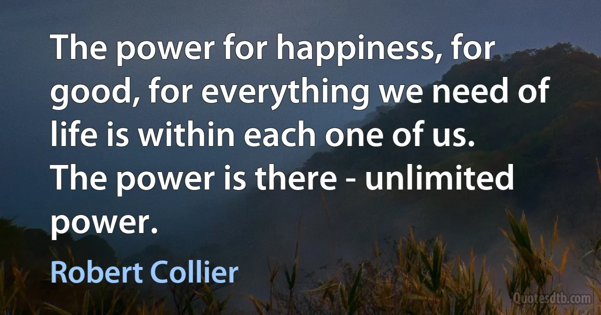 The power for happiness, for good, for everything we need of life is within each one of us. The power is there - unlimited power. (Robert Collier)