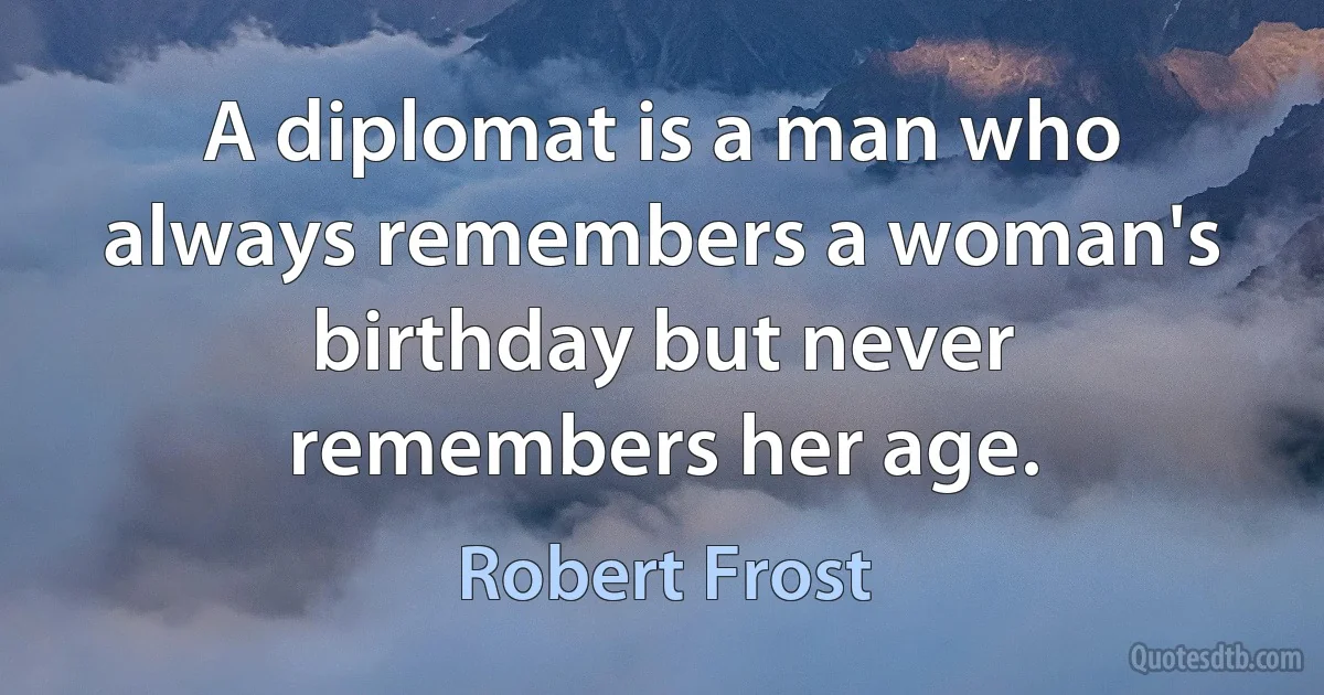 A diplomat is a man who always remembers a woman's birthday but never remembers her age. (Robert Frost)