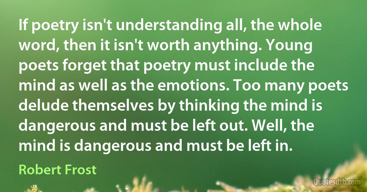 If poetry isn't understanding all, the whole word, then it isn't worth anything. Young poets forget that poetry must include the mind as well as the emotions. Too many poets delude themselves by thinking the mind is dangerous and must be left out. Well, the mind is dangerous and must be left in. (Robert Frost)