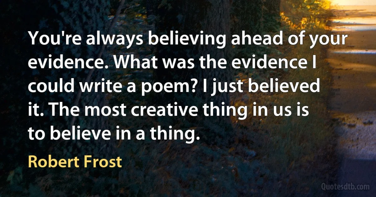 You're always believing ahead of your evidence. What was the evidence I could write a poem? I just believed it. The most creative thing in us is to believe in a thing. (Robert Frost)