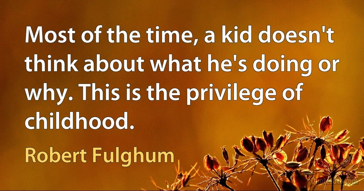 Most of the time, a kid doesn't think about what he's doing or why. This is the privilege of childhood. (Robert Fulghum)