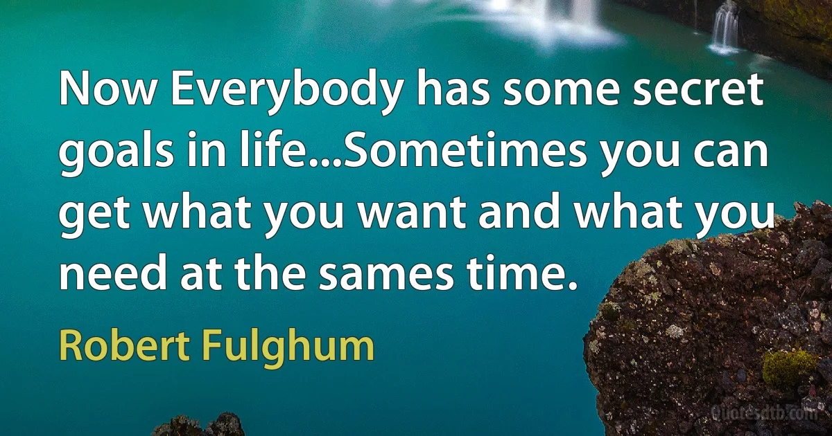 Now Everybody has some secret goals in life...Sometimes you can get what you want and what you need at the sames time. (Robert Fulghum)