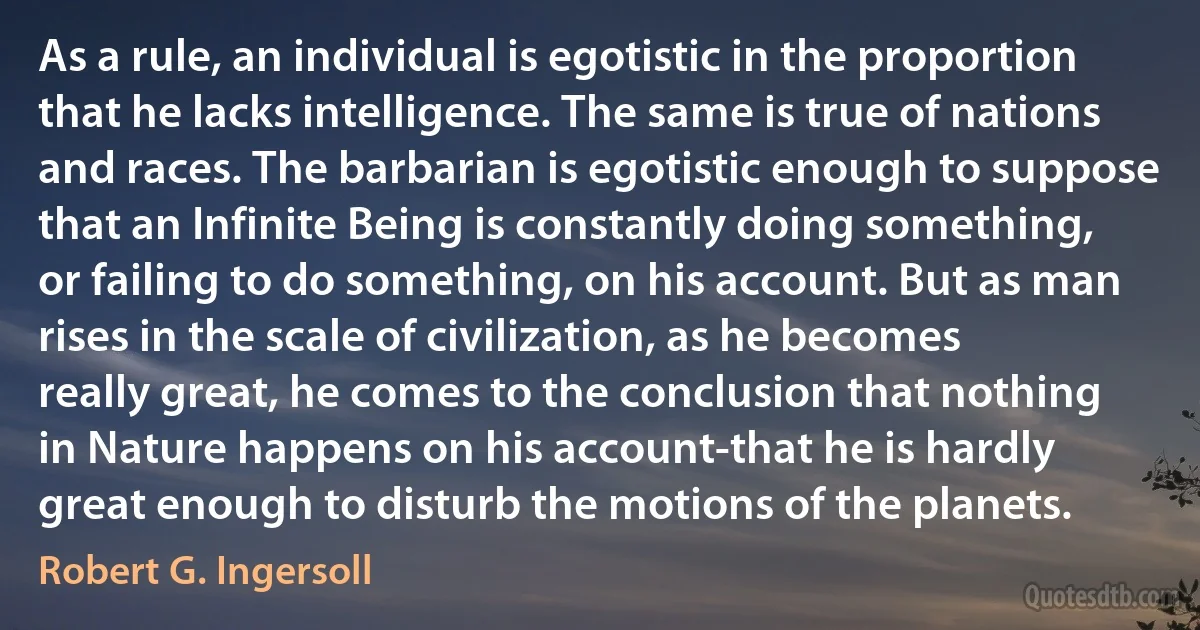 As a rule, an individual is egotistic in the proportion that he lacks intelligence. The same is true of nations and races. The barbarian is egotistic enough to suppose that an Infinite Being is constantly doing something, or failing to do something, on his account. But as man rises in the scale of civilization, as he becomes really great, he comes to the conclusion that nothing in Nature happens on his account-that he is hardly great enough to disturb the motions of the planets. (Robert G. Ingersoll)