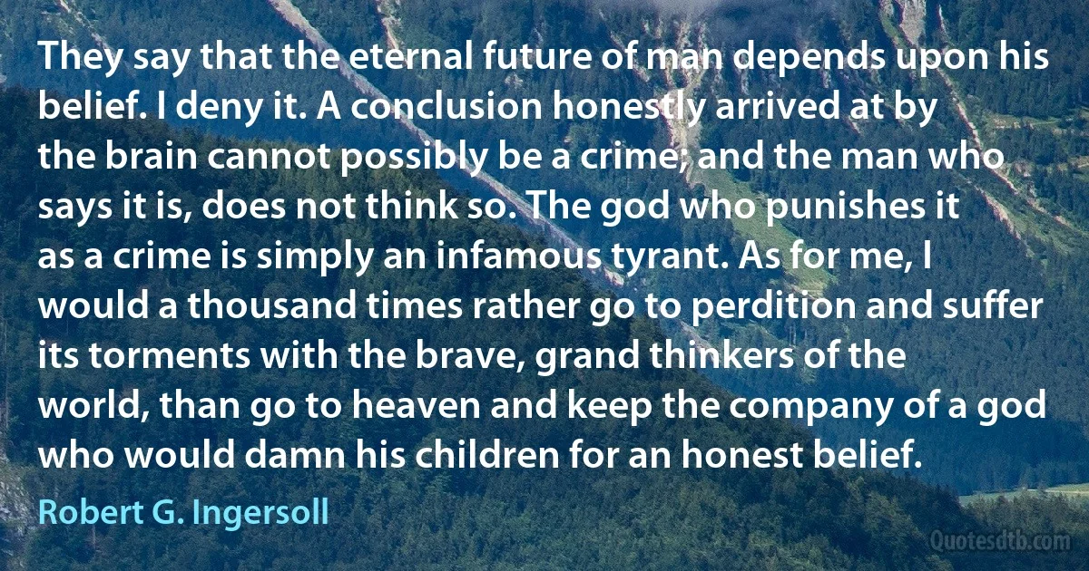 They say that the eternal future of man depends upon his belief. I deny it. A conclusion honestly arrived at by the brain cannot possibly be a crime; and the man who says it is, does not think so. The god who punishes it as a crime is simply an infamous tyrant. As for me, I would a thousand times rather go to perdition and suffer its torments with the brave, grand thinkers of the world, than go to heaven and keep the company of a god who would damn his children for an honest belief. (Robert G. Ingersoll)