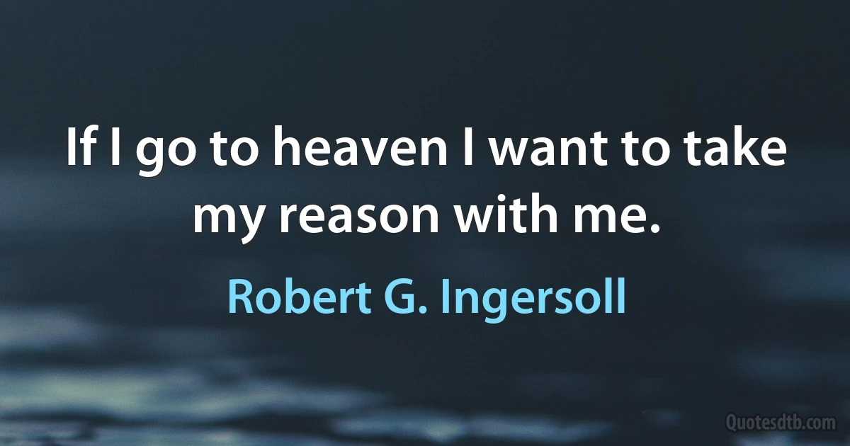 If I go to heaven I want to take my reason with me. (Robert G. Ingersoll)