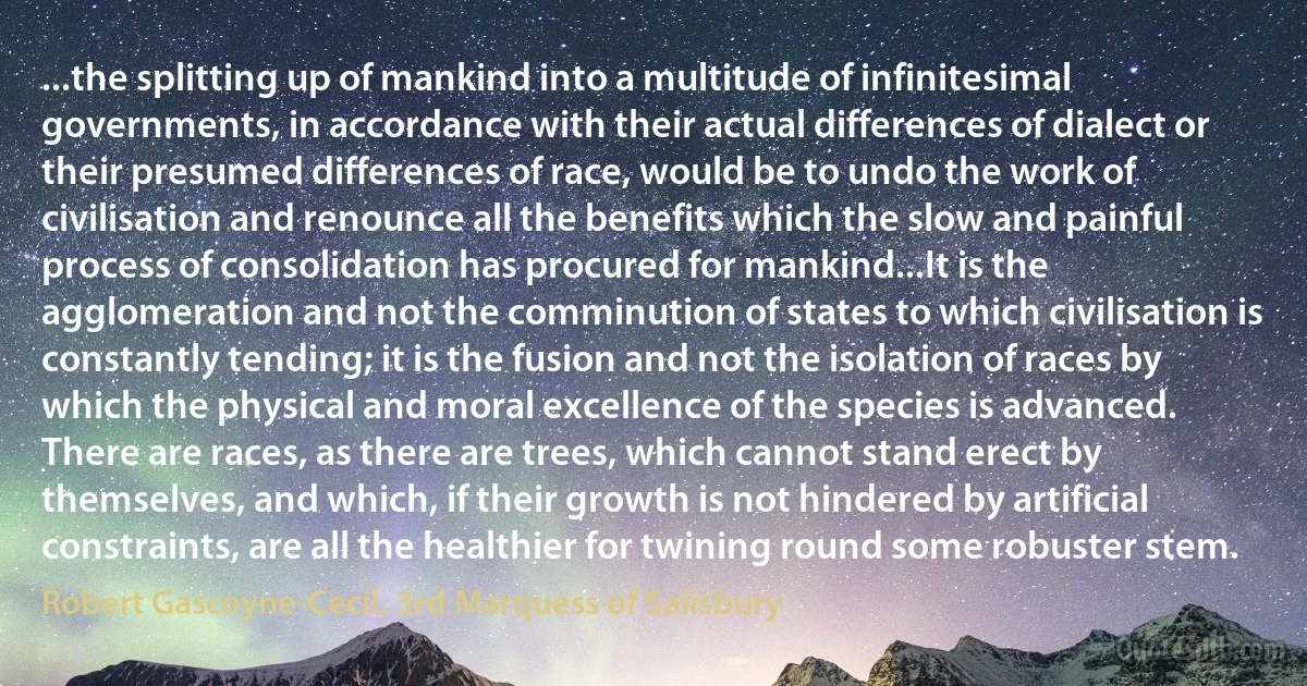 ...the splitting up of mankind into a multitude of infinitesimal governments, in accordance with their actual differences of dialect or their presumed differences of race, would be to undo the work of civilisation and renounce all the benefits which the slow and painful process of consolidation has procured for mankind...It is the agglomeration and not the comminution of states to which civilisation is constantly tending; it is the fusion and not the isolation of races by which the physical and moral excellence of the species is advanced. There are races, as there are trees, which cannot stand erect by themselves, and which, if their growth is not hindered by artificial constraints, are all the healthier for twining round some robuster stem. (Robert Gascoyne-Cecil, 3rd Marquess of Salisbury)