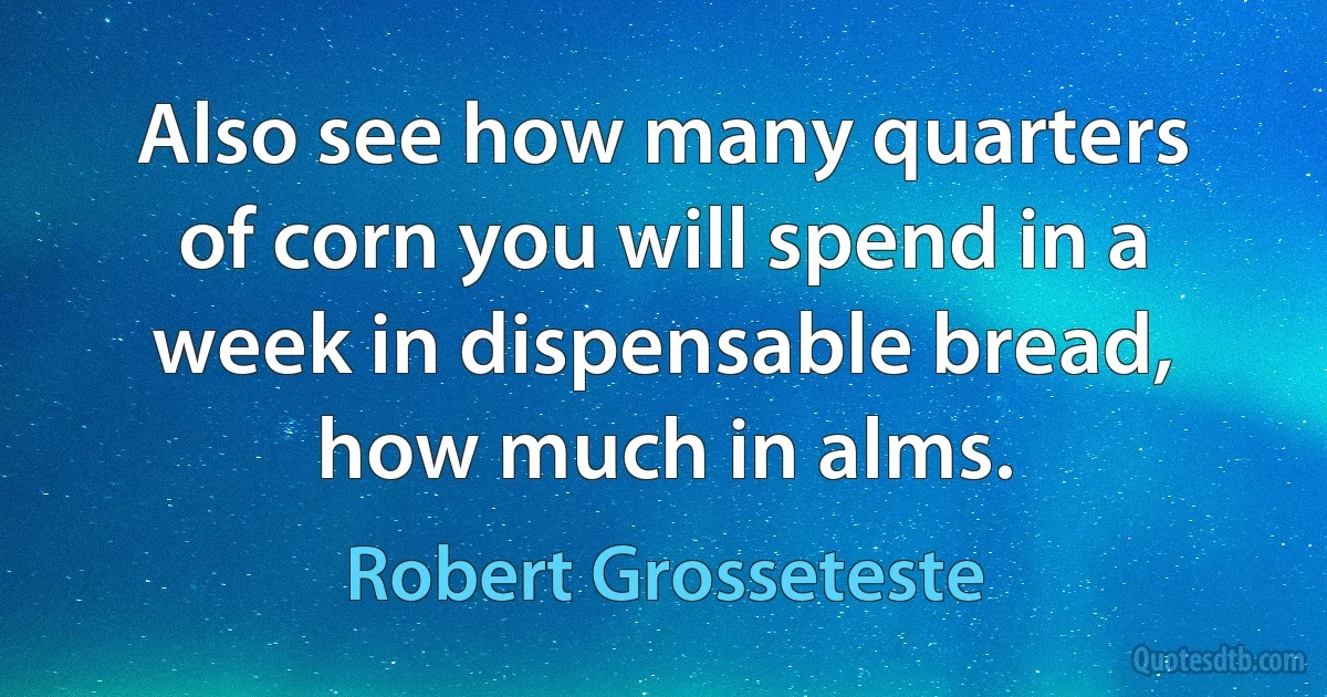 Also see how many quarters of corn you will spend in a week in dispensable bread, how much in alms. (Robert Grosseteste)