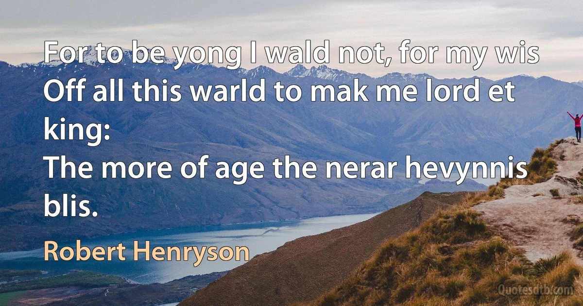 For to be yong I wald not, for my wis
Off all this warld to mak me lord et king:
The more of age the nerar hevynnis blis. (Robert Henryson)