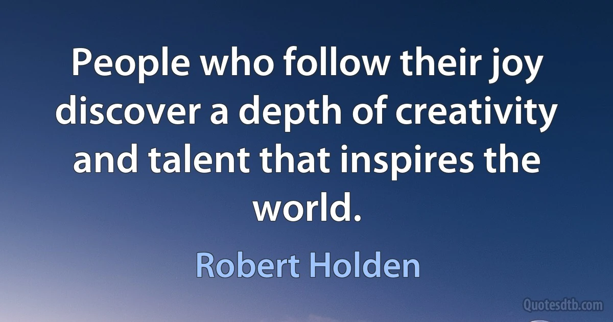 People who follow their joy discover a depth of creativity and talent that inspires the world. (Robert Holden)