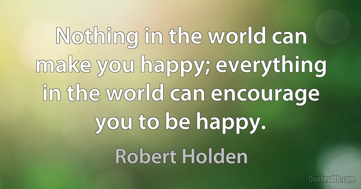 Nothing in the world can make you happy; everything in the world can encourage you to be happy. (Robert Holden)