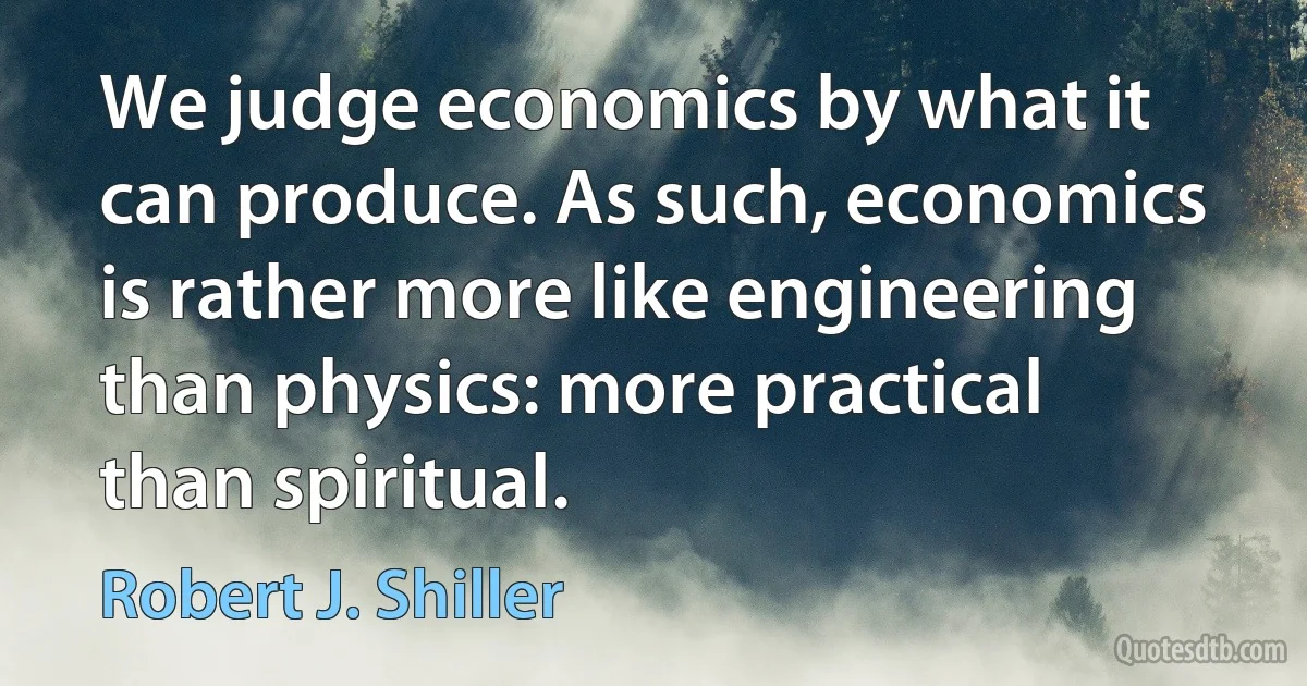 We judge economics by what it can produce. As such, economics is rather more like engineering than physics: more practical than spiritual. (Robert J. Shiller)