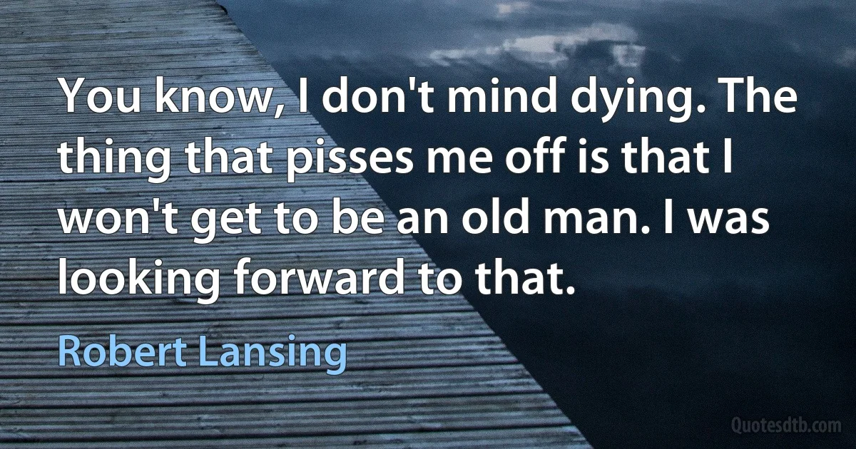 You know, I don't mind dying. The thing that pisses me off is that I won't get to be an old man. I was looking forward to that. (Robert Lansing)