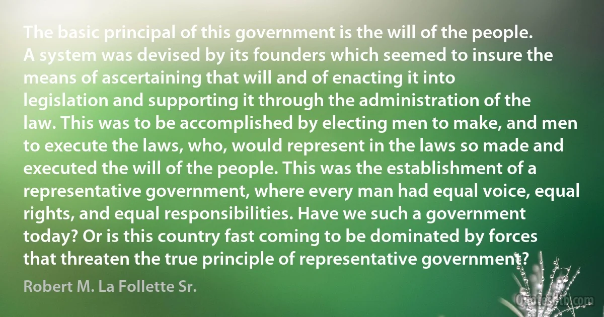 The basic principal of this government is the will of the people. A system was devised by its founders which seemed to insure the means of ascertaining that will and of enacting it into legislation and supporting it through the administration of the law. This was to be accomplished by electing men to make, and men to execute the laws, who, would represent in the laws so made and executed the will of the people. This was the establishment of a representative government, where every man had equal voice, equal rights, and equal responsibilities. Have we such a government today? Or is this country fast coming to be dominated by forces that threaten the true principle of representative government? (Robert M. La Follette Sr.)