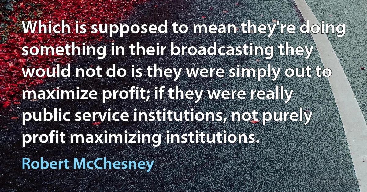 Which is supposed to mean they're doing something in their broadcasting they would not do is they were simply out to maximize profit; if they were really public service institutions, not purely profit maximizing institutions. (Robert McChesney)