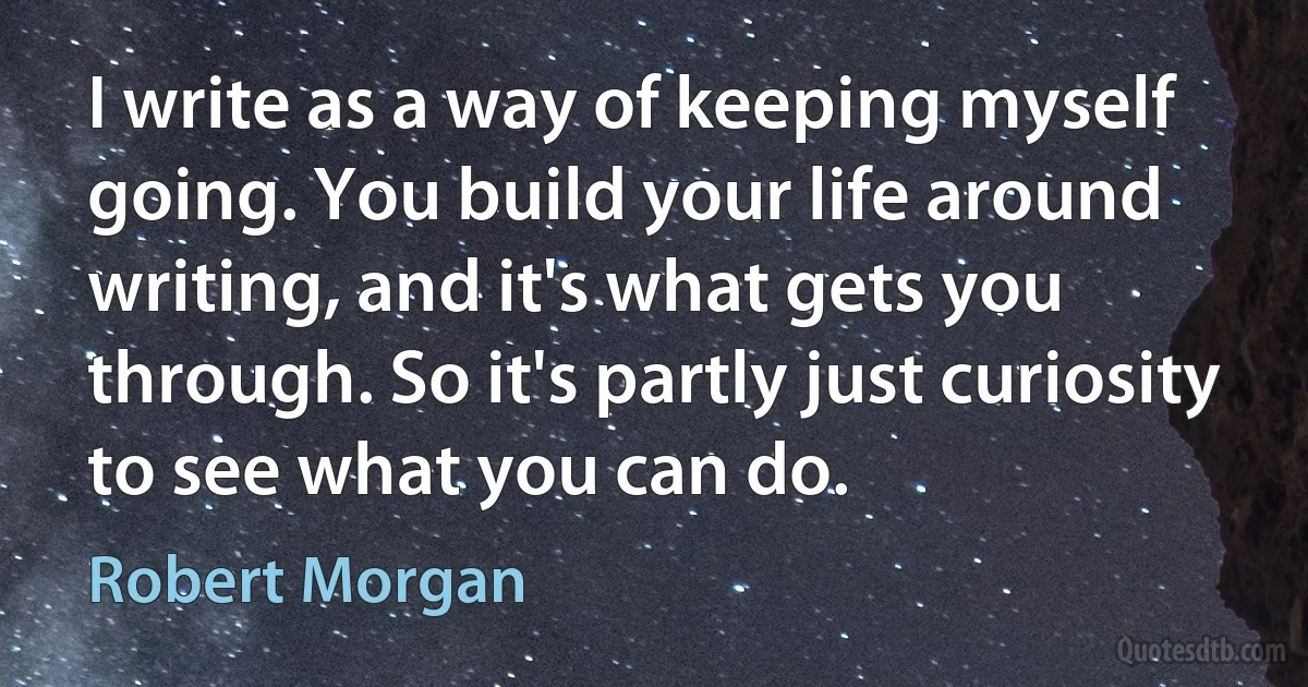 I write as a way of keeping myself going. You build your life around writing, and it's what gets you through. So it's partly just curiosity to see what you can do. (Robert Morgan)