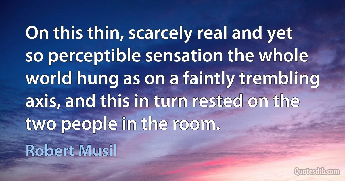 On this thin, scarcely real and yet so perceptible sensation the whole world hung as on a faintly trembling axis, and this in turn rested on the two people in the room. (Robert Musil)