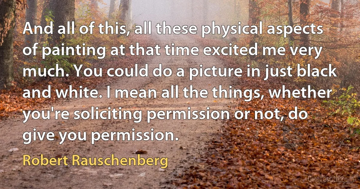 And all of this, all these physical aspects of painting at that time excited me very much. You could do a picture in just black and white. I mean all the things, whether you're soliciting permission or not, do give you permission. (Robert Rauschenberg)