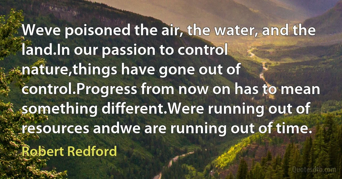 Weve poisoned the air, the water, and the land.In our passion to control nature,things have gone out of control.Progress from now on has to mean something different.Were running out of resources andwe are running out of time. (Robert Redford)