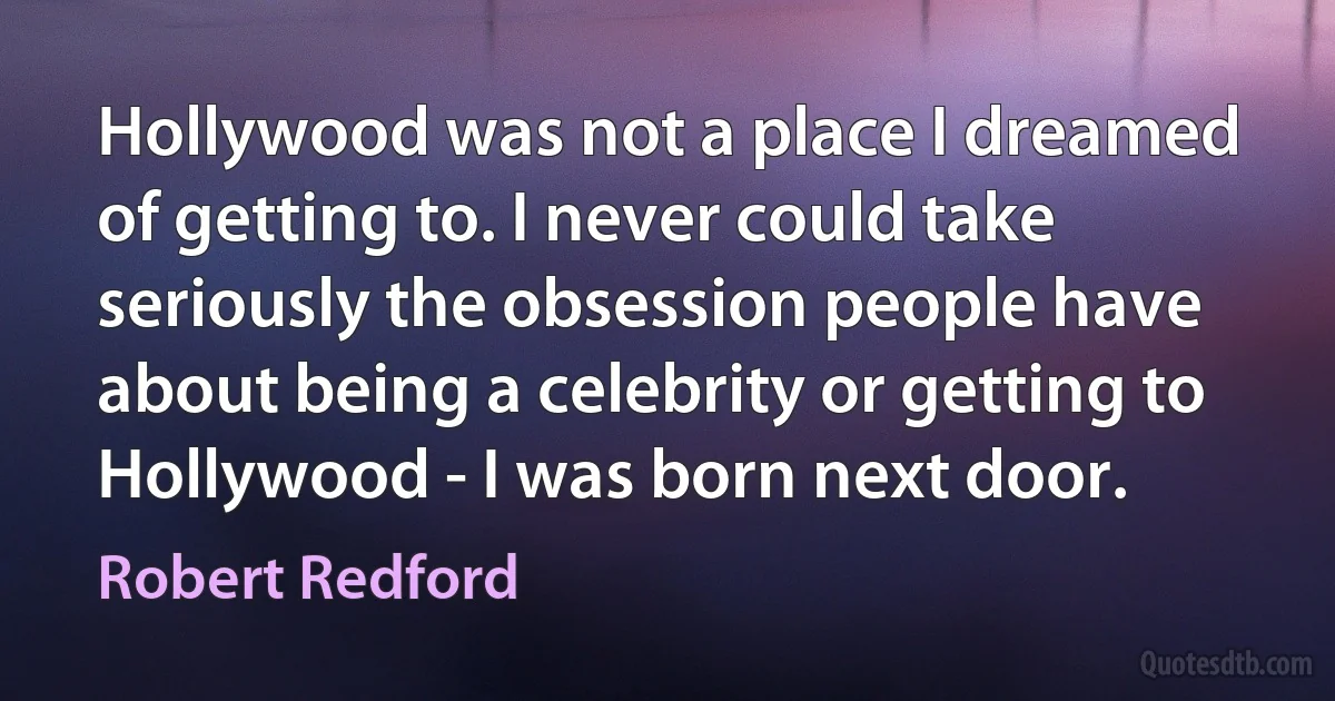 Hollywood was not a place I dreamed of getting to. I never could take seriously the obsession people have about being a celebrity or getting to Hollywood - I was born next door. (Robert Redford)