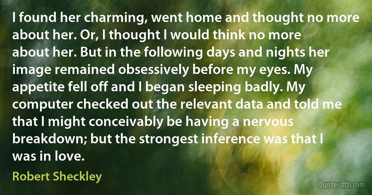 I found her charming, went home and thought no more about her. Or, I thought I would think no more about her. But in the following days and nights her image remained obsessively before my eyes. My appetite fell off and I began sleeping badly. My computer checked out the relevant data and told me that I might conceivably be having a nervous breakdown; but the strongest inference was that I was in love. (Robert Sheckley)