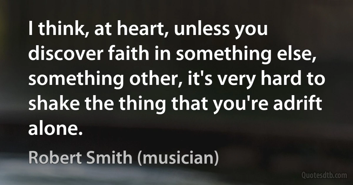 I think, at heart, unless you discover faith in something else, something other, it's very hard to shake the thing that you're adrift alone. (Robert Smith (musician))