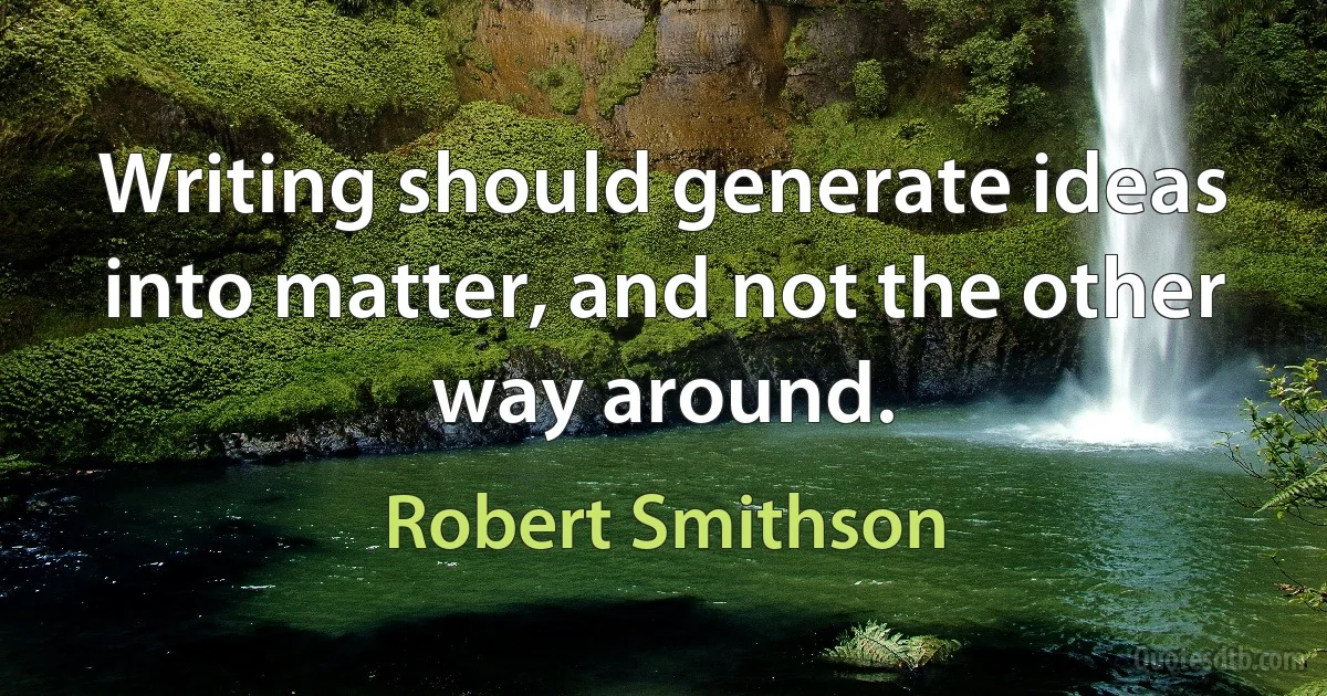 Writing should generate ideas into matter, and not the other way around. (Robert Smithson)