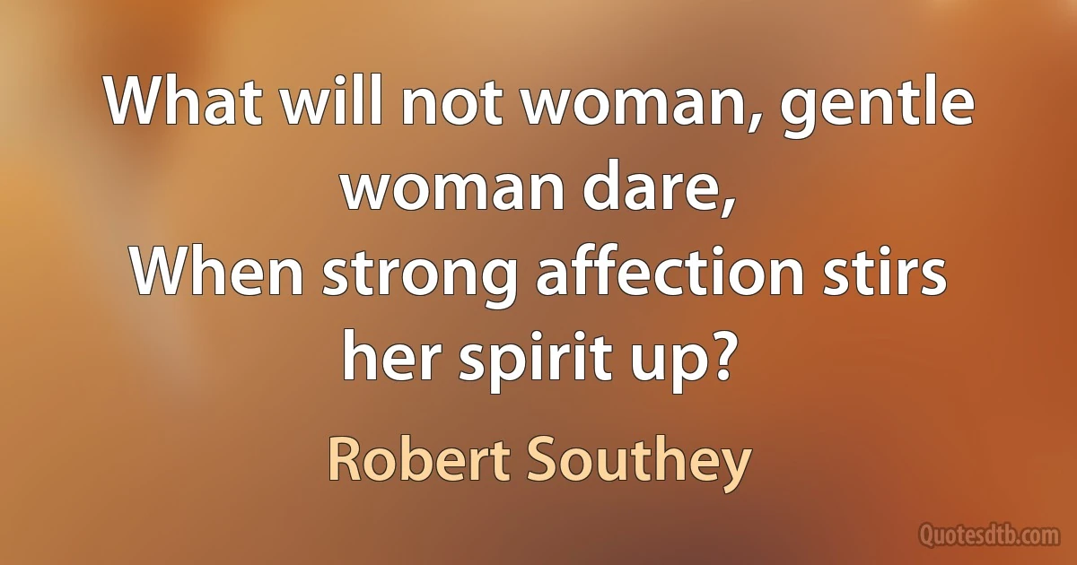 What will not woman, gentle woman dare,
When strong affection stirs her spirit up? (Robert Southey)