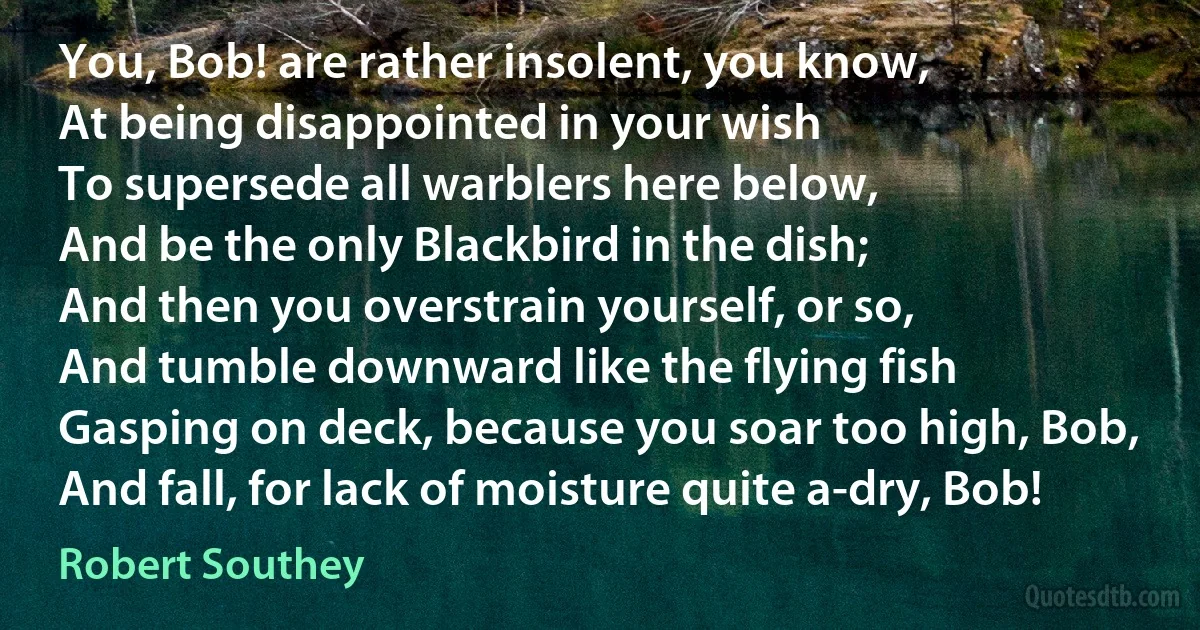 You, Bob! are rather insolent, you know,
At being disappointed in your wish
To supersede all warblers here below,
And be the only Blackbird in the dish;
And then you overstrain yourself, or so,
And tumble downward like the flying fish
Gasping on deck, because you soar too high, Bob,
And fall, for lack of moisture quite a-dry, Bob! (Robert Southey)