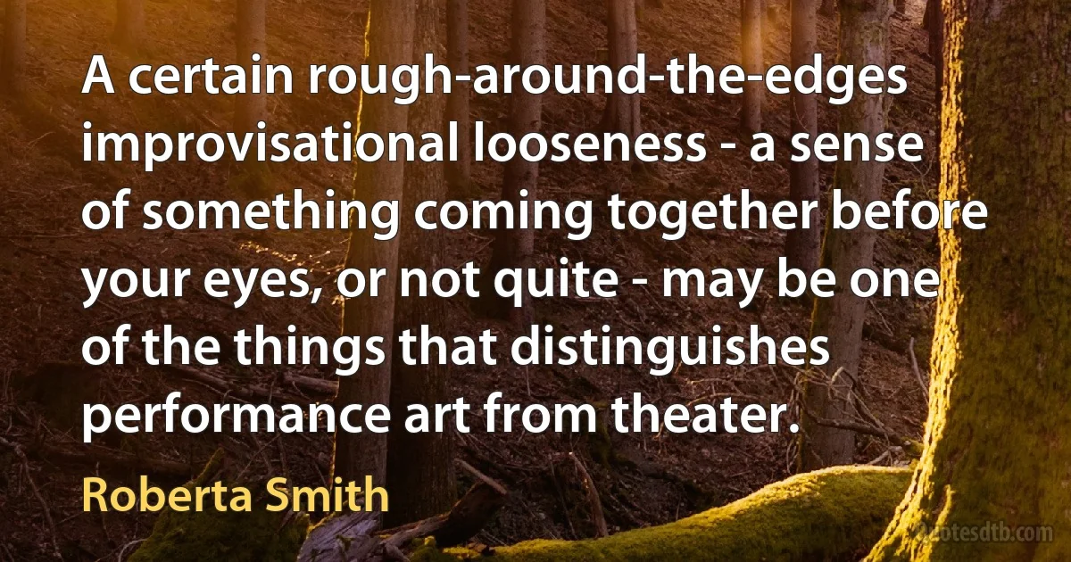 A certain rough-around-the-edges improvisational looseness - a sense of something coming together before your eyes, or not quite - may be one of the things that distinguishes performance art from theater. (Roberta Smith)